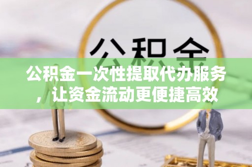 武山公积金一次性提取代办服务，让资金流动更便捷高效