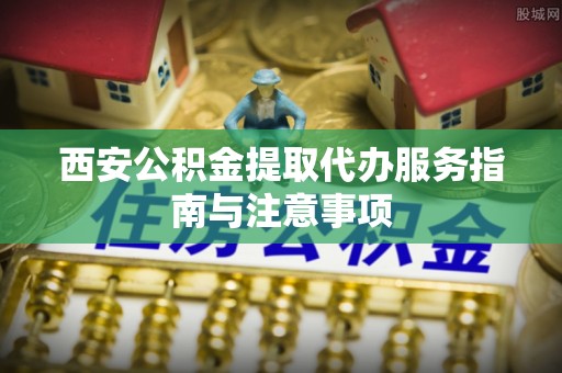 武山西安公积金提取代办服务指南与注意事项