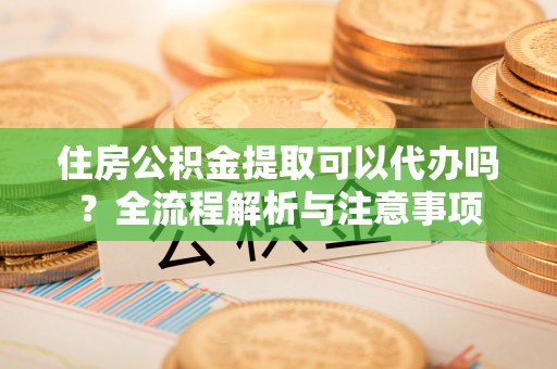 武山住房公积金提取可以代办吗？全流程解析与注意事项