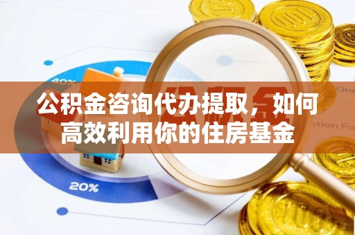 武山公积金咨询代办提取，如何高效利用你的住房基金
