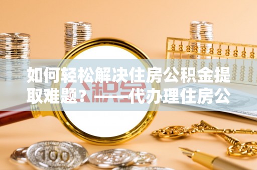 武山如何轻松解决住房公积金提取难题？——代办理住房公积金提取服务全解析