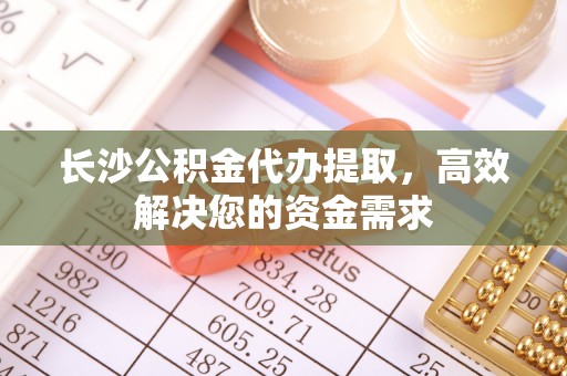 武山长沙公积金代办提取，高效解决您的资金需求