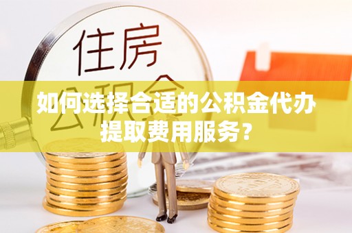武山如何选择合适的公积金代办提取费用服务？