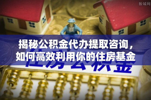 武山揭秘公积金代办提取咨询，如何高效利用你的住房基金