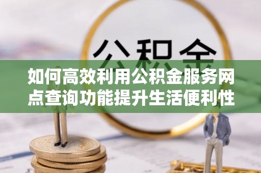 武山如何高效利用公积金服务网点查询功能提升生活便利性