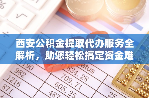 武山西安公积金提取代办服务全解析，助您轻松搞定资金难题