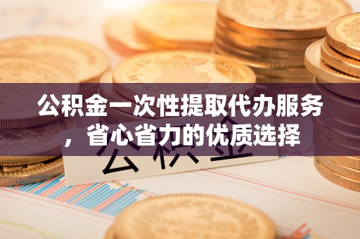 武山公积金一次性提取代办服务，省心省力的优质选择