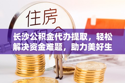 武山长沙公积金代办提取，轻松解决资金难题，助力美好生活