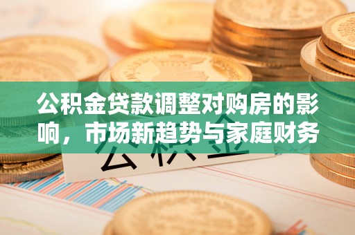 武山公积金贷款调整对购房的影响，市场新趋势与家庭财务规划