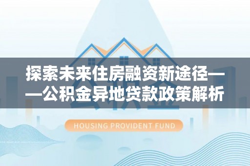 武山探索未来住房融资新途径——公积金异地贷款政策解析与实践
