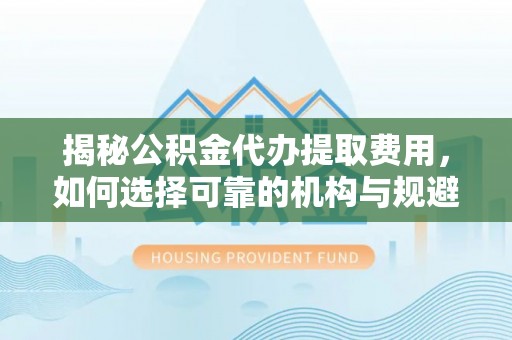 武山揭秘公积金代办提取费用，如何选择可靠的机构与规避潜在风险