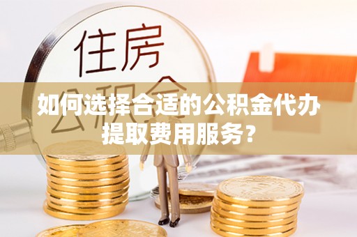 武山如何选择合适的公积金代办提取费用服务？