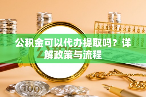 武山公积金可以代办提取吗？详解政策与流程