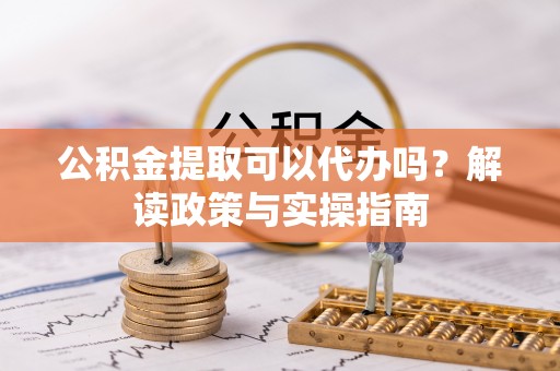 武山公积金提取可以代办吗？解读政策与实操指南