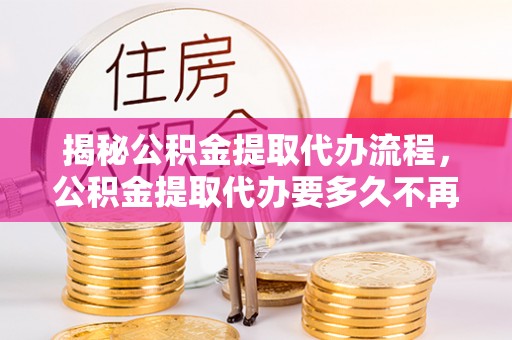 武山揭秘公积金提取代办流程，公积金提取代办要多久不再迷茫