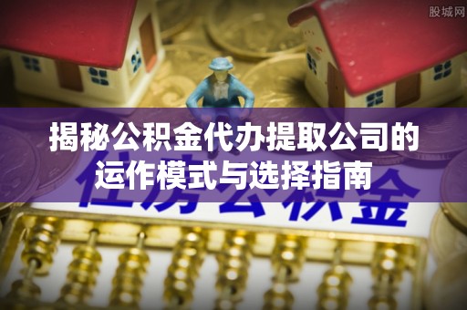 武山揭秘公积金代办提取公司的运作模式与选择指南
