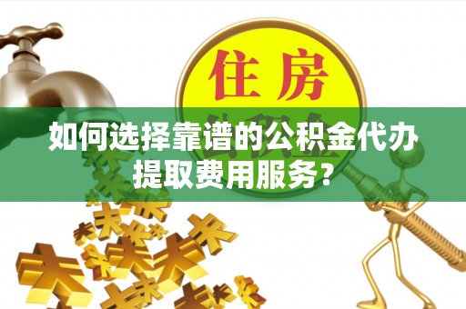 武山如何选择靠谱的公积金代办提取费用服务？