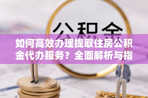 武山如何高效办理提取住房公积金代办服务？全面解析与指南