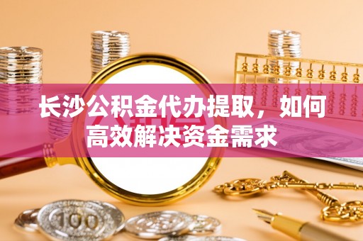 武山长沙公积金代办提取，如何高效解决资金需求