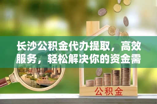 武山长沙公积金代办提取，高效服务，轻松解决你的资金需求