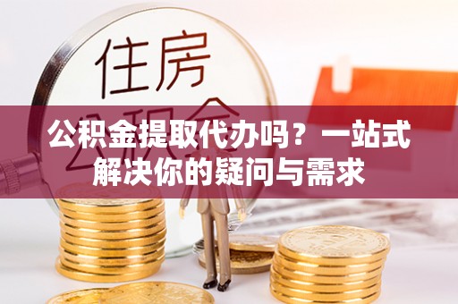 武山公积金提取代办吗？一站式解决你的疑问与需求