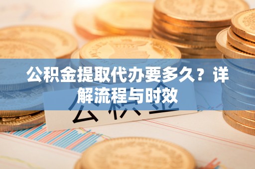 武山公积金提取代办要多久？详解流程与时效