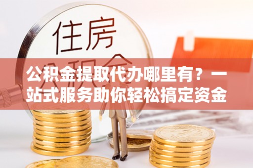 武山公积金提取代办哪里有？一站式服务助你轻松搞定资金难题