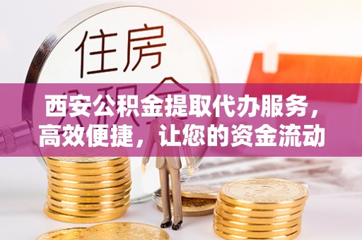 武山西安公积金提取代办服务，高效便捷，让您的资金流动更灵活