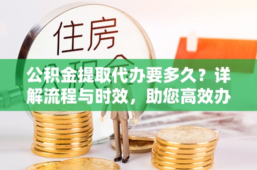 武山公积金提取代办要多久？详解流程与时效，助您高效办理