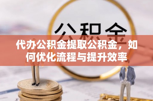 武山代办公积金提取公积金，如何优化流程与提升效率