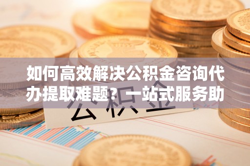 武山如何高效解决公积金咨询代办提取难题？一站式服务助您轻松搞定