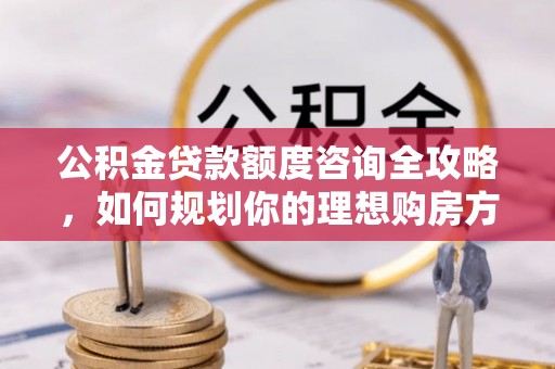 武山公积金贷款额度咨询全攻略，如何规划你的理想购房方案