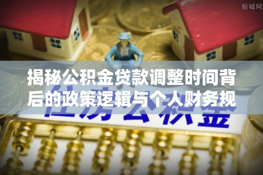 武山揭秘公积金贷款调整时间背后的政策逻辑与个人财务规划