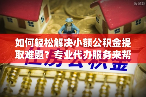 武山如何轻松解决小额公积金提取难题？专业代办服务来帮忙