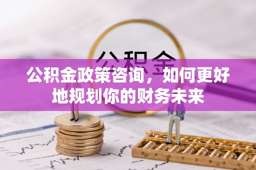 武山公积金政策咨询，如何更好地规划你的财务未来