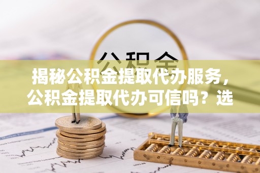 武山揭秘公积金提取代办服务，公积金提取代办可信吗？选择前你需要知道的真相