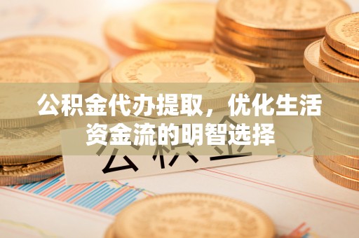 武山公积金代办提取，优化生活资金流的明智选择