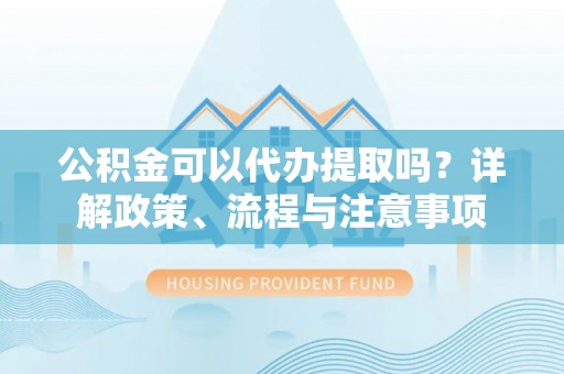 武山公积金可以代办提取吗？详解政策、流程与注意事项
