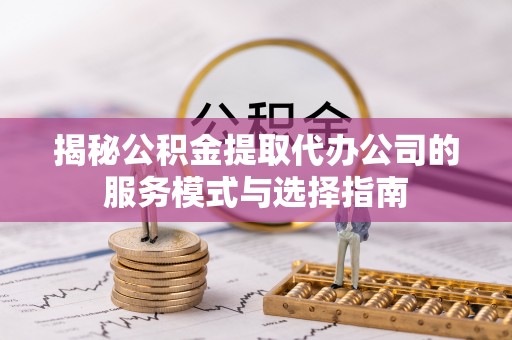 武山揭秘公积金提取代办公司的服务模式与选择指南