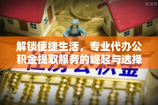 武山解锁便捷生活，专业代办公积金提取服务的崛起与选择