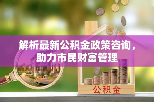 武山解析最新公积金政策咨询，助力市民财富管理