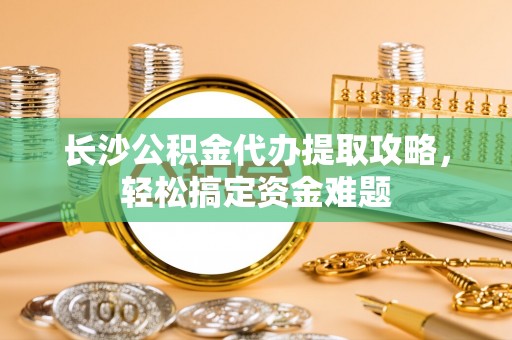 武山长沙公积金代办提取攻略，轻松搞定资金难题