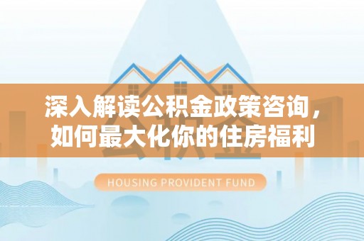 武山深入解读公积金政策咨询，如何最大化你的住房福利