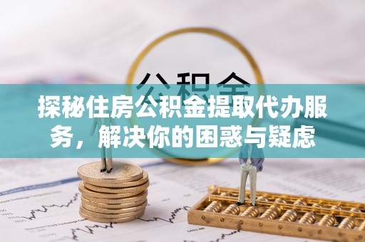 武山探秘住房公积金提取代办服务，解决你的困惑与疑虑