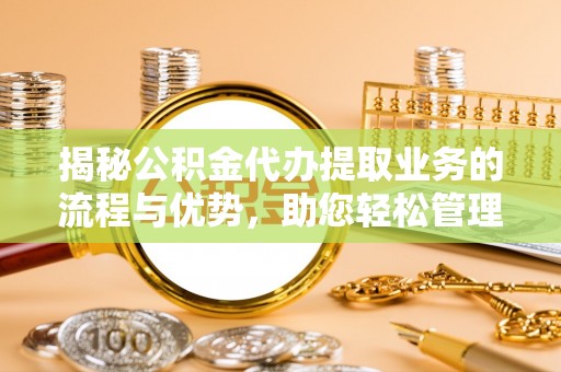 武山揭秘公积金代办提取业务的流程与优势，助您轻松管理财务