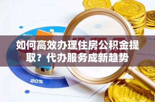 武山如何高效办理住房公积金提取？代办服务成新趋势