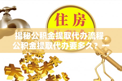 武山揭秘公积金提取代办流程，公积金提取代办要多久？一文读懂