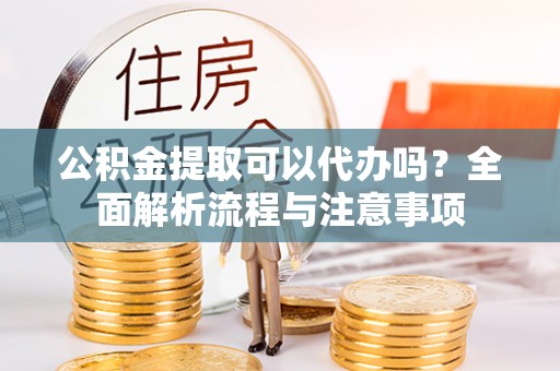 武山公积金提取可以代办吗？全面解析流程与注意事项