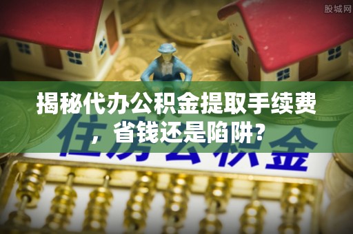 武山揭秘代办公积金提取手续费，省钱还是陷阱？