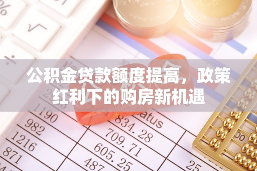 武山公积金贷款额度提高，政策红利下的购房新机遇